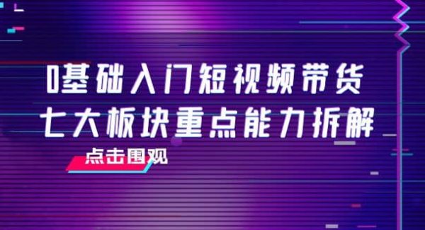 0基础入门短视频带货，七大板块重点能力拆解，7节精品课4小时干货