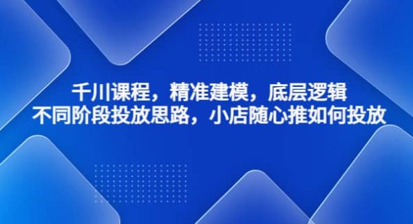 千川课程，精准建模，底层逻辑，不同阶段投放思路，小店随心推如何投放