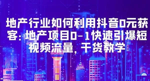 地产行业如何利用抖音0元获客：地产项目0-1快速引爆短视频流量，干货教学