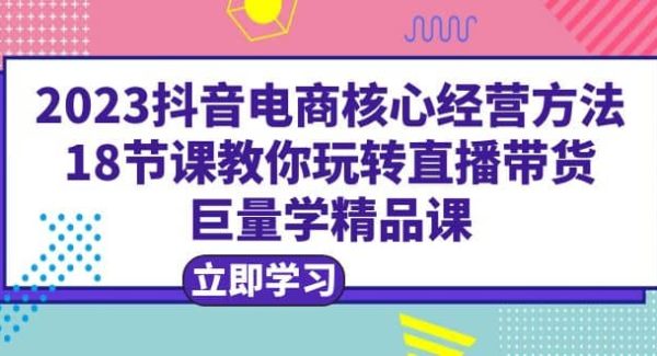 2023抖音电商核心经营方法：18节课教你玩转直播带货，巨量学精品课