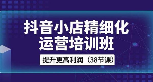 抖音小店-精细化运营培训班，提升更高利润（38节课）