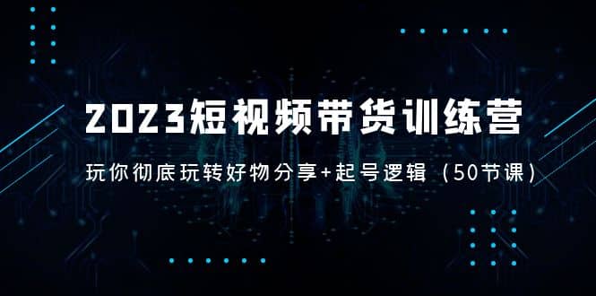 2023短视频带货训练营：带你彻底玩转好物分享+起号逻辑（50节课）