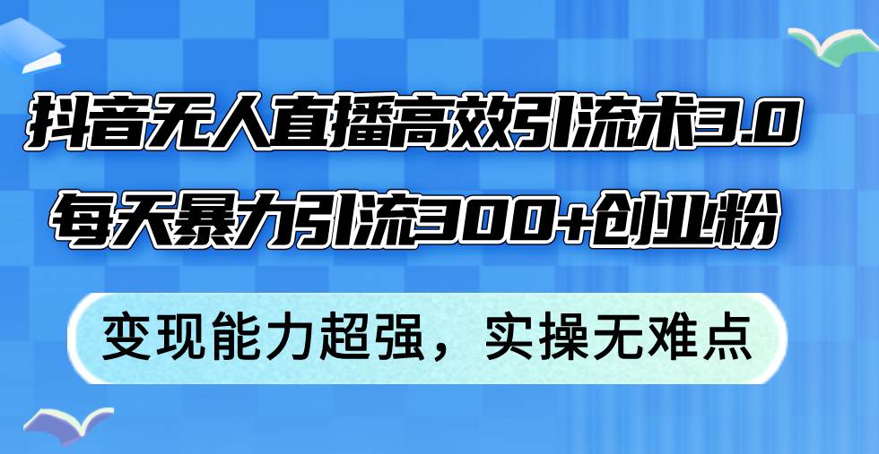 抖音无人直播高效引流术3.0，每天暴力引流300+创业粉，变现能力超强，…